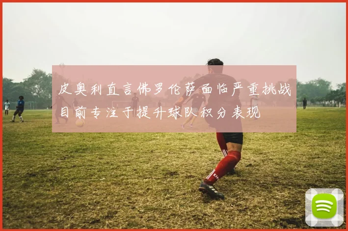 皮奥利直言佛罗伦萨面临严重挑战目前专注于提升球队积分表现