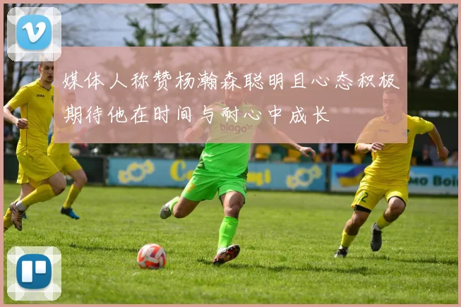 媒体人称赞杨瀚森聪明且心态积极期待他在时间与耐心中成长