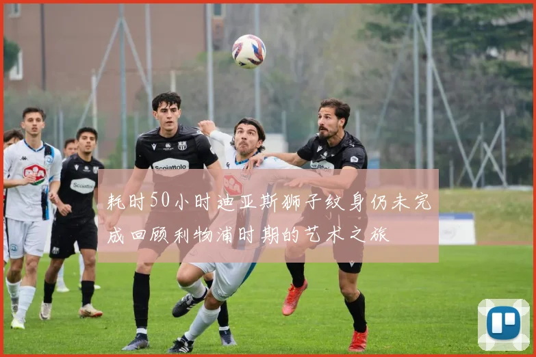 耗时50小时迪亚斯狮子纹身仍未完成回顾利物浦时期的艺术之旅