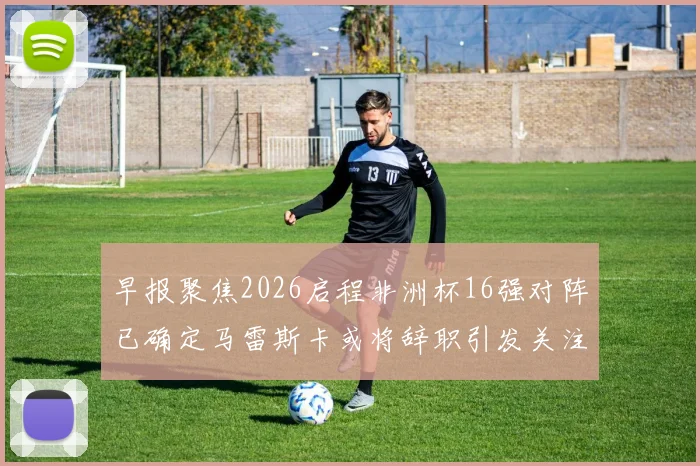 早报聚焦2026启程非洲杯16强对阵已确定马雷斯卡或将辞职引发关注