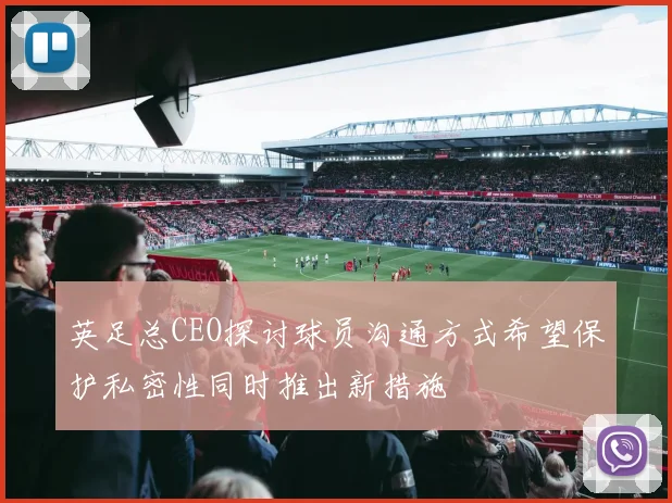英足总CEO探讨球员沟通方式希望保护私密性同时推出新措施