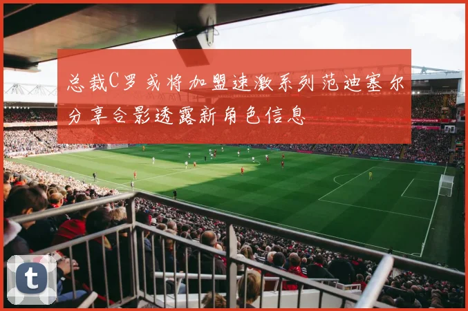 总裁C罗或将加盟速激系列范迪塞尔分享合影透露新角色信息