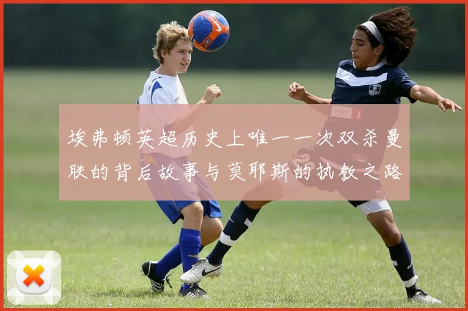 埃弗顿英超历史上唯一一次双杀曼联的背后故事与莫耶斯的执教之路