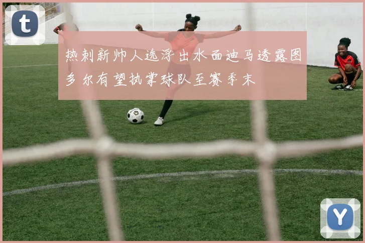 热刺新帅人选浮出水面迪马透露图多尔有望执掌球队至赛季末