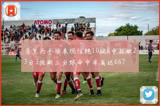 马克西半场表现惊艳10投8中狂砍23分3抢断三分球命中率高达667