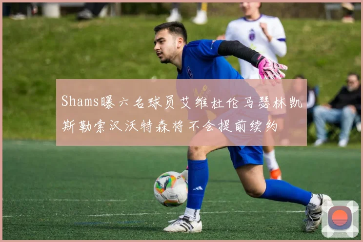 Shams曝六名球员艾维杜伦马瑟林凯斯勒索汉沃特森将不会提前续约