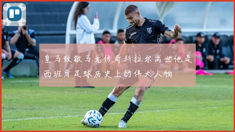 皇马致敬马竞传奇科拉尔离世他是西班牙足球历史上的伟大人物