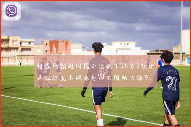 特雷约翰逊闪耀全场砍下26分6助攻弗拉格克尼佩尔与VJ共同助力球队表现出色