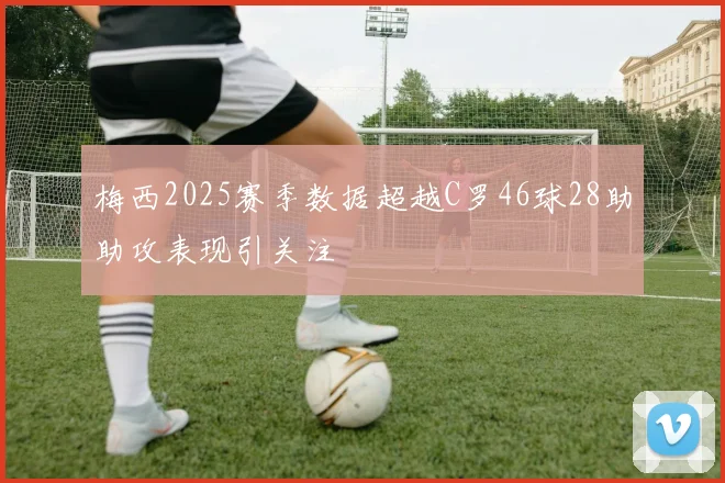 梅西2025赛季数据超越C罗46球28助助攻表现引关注