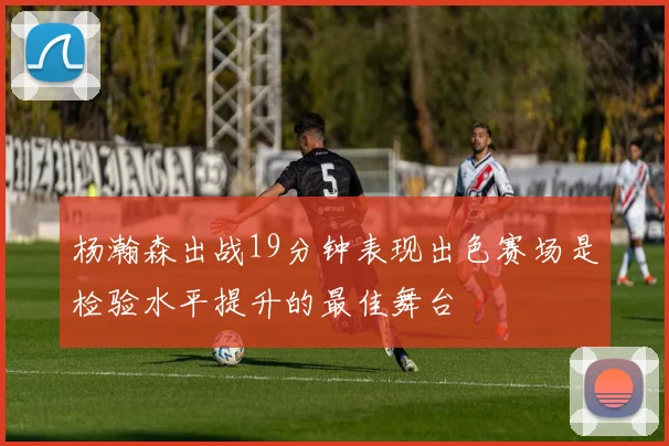 杨瀚森出战19分钟表现出色赛场是检验水平提升的最佳舞台
