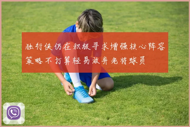 独行侠仍在积极寻求增强核心阵容策略不打算轻易放弃老将球员