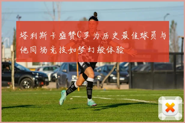 塔利斯卡盛赞C罗为历史最佳球员与他同场竞技如梦幻般体验