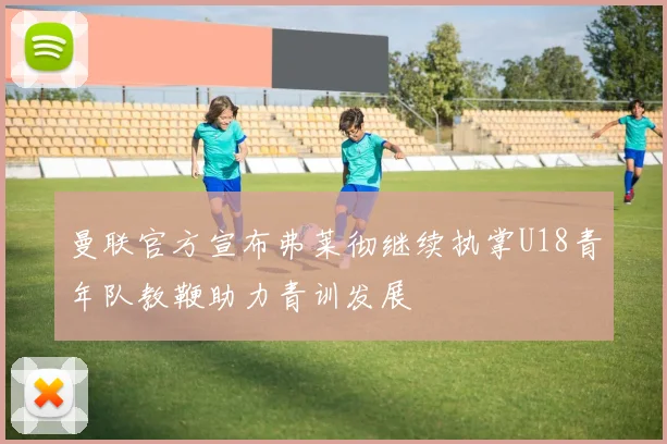 曼联官方宣布弗莱彻继续执掌U18青年队教鞭助力青训发展