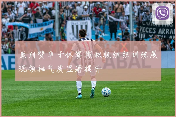 康利赞华子休赛期积极组织训练展现领袖气质显著提升