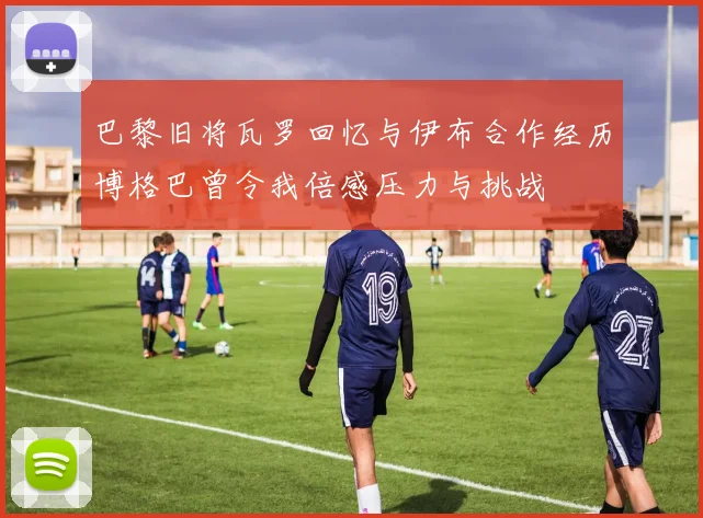 巴黎旧将瓦罗回忆与伊布合作经历博格巴曾令我倍感压力与挑战