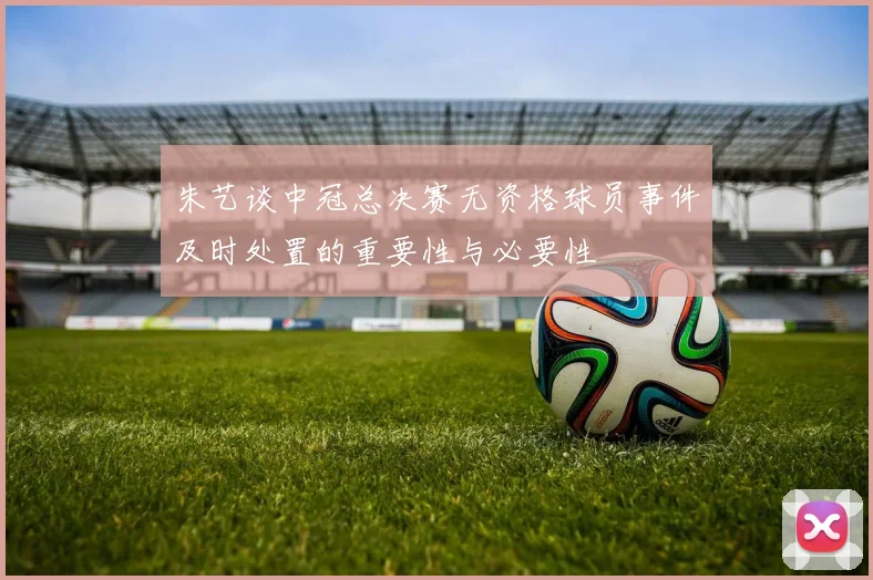 朱艺谈中冠总决赛无资格球员事件及时处置的重要性与必要性
