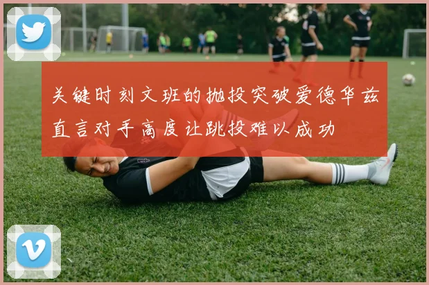 关键时刻文班的抛投突破爱德华兹直言对手高度让跳投难以成功