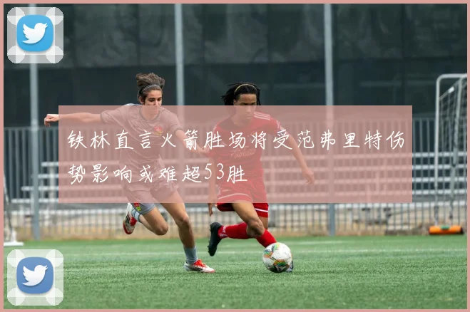 铁林直言火箭胜场将受范弗里特伤势影响或难超53胜