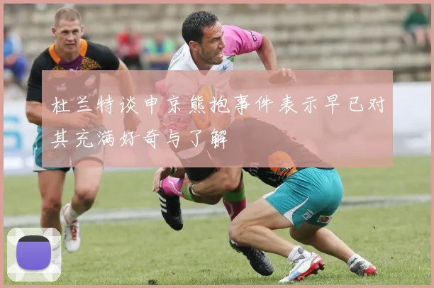 杜兰特谈申京熊抱事件表示早已对其充满好奇与了解