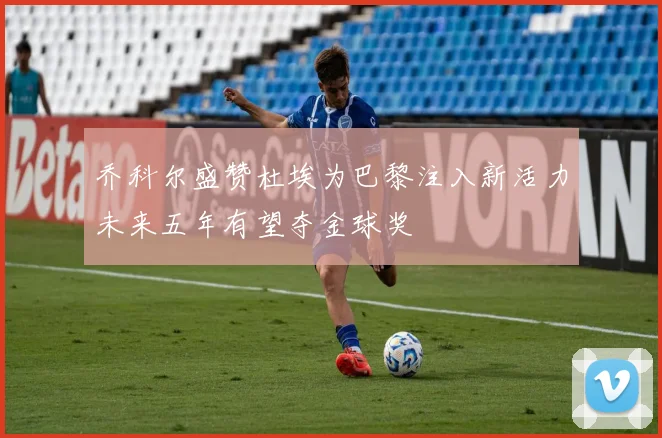 乔科尔盛赞杜埃为巴黎注入新活力未来五年有望夺金球奖