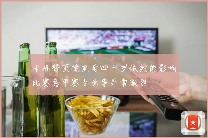 卡福赞莫德里奇四十岁依然能影响比赛意甲赛季竞争异常激烈