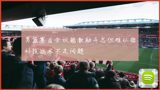 男篮赛后会议能激励斗志但难以弥补技战术不足问题