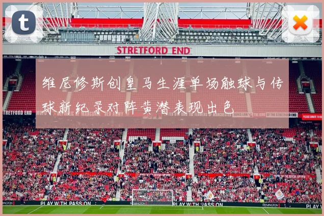 维尼修斯创皇马生涯单场触球与传球新纪录对阵黄潜表现出色
