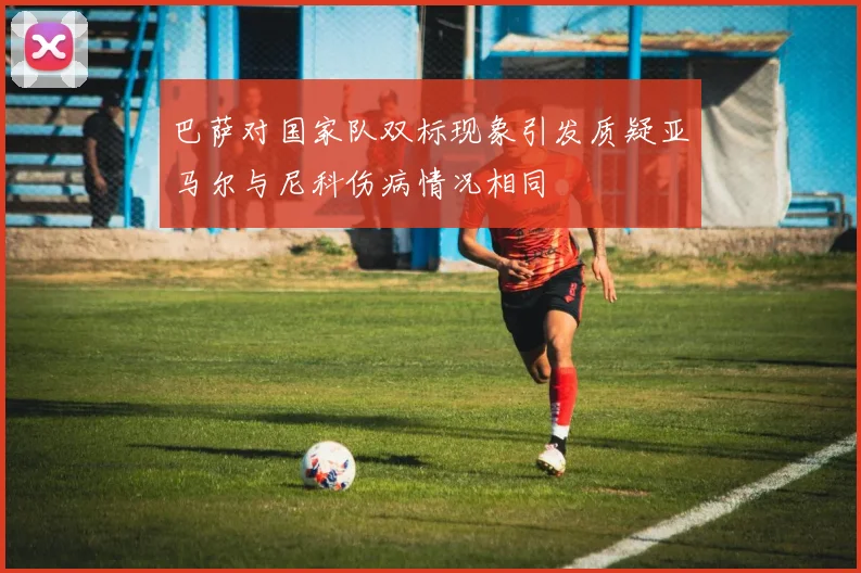 巴萨对国家队双标现象引发质疑亚马尔与尼科伤病情况相同