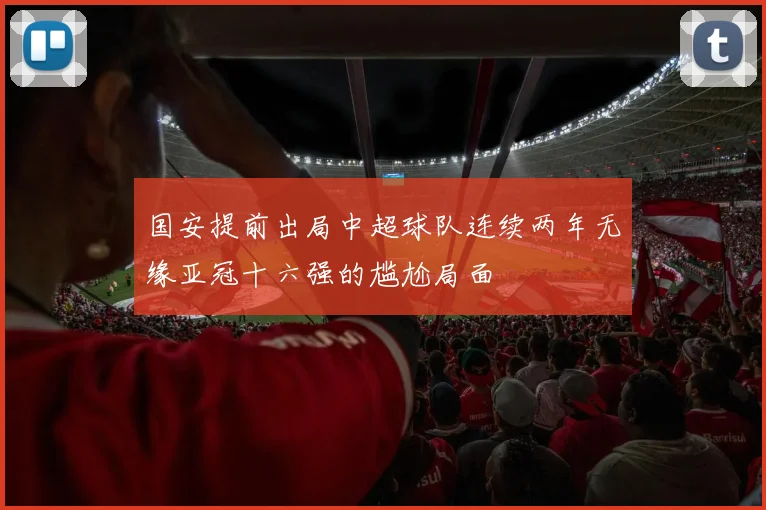 国安提前出局中超球队连续两年无缘亚冠十六强的尴尬局面