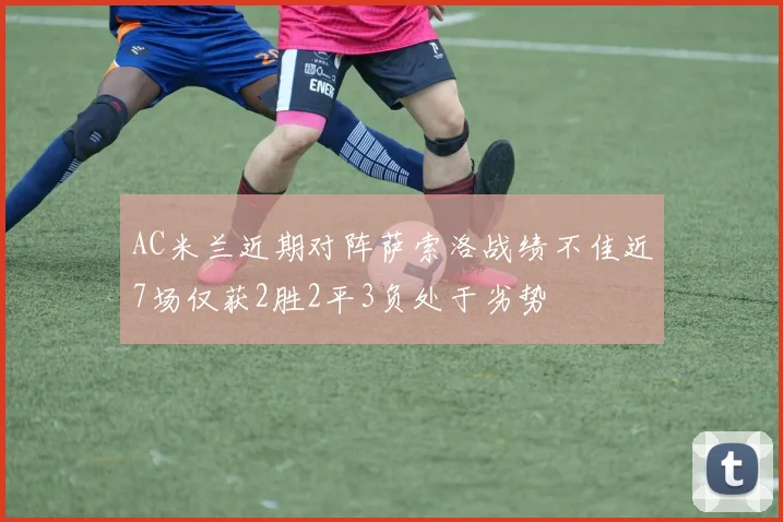 AC米兰近期对阵萨索洛战绩不佳近7场仅获2胜2平3负处于劣势