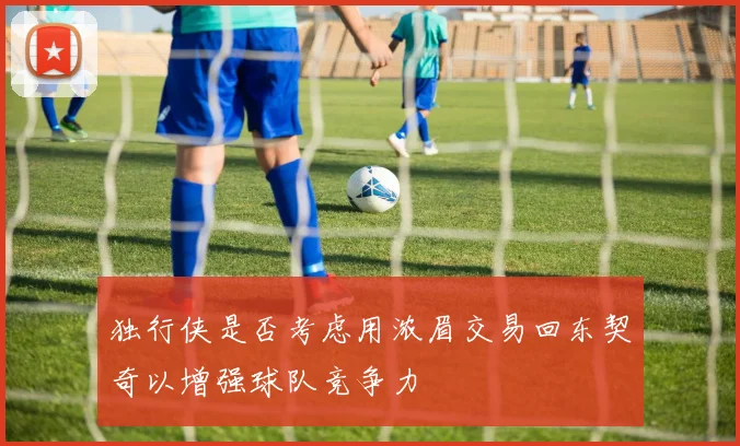 独行侠是否考虑用浓眉交易回东契奇以增强球队竞争力