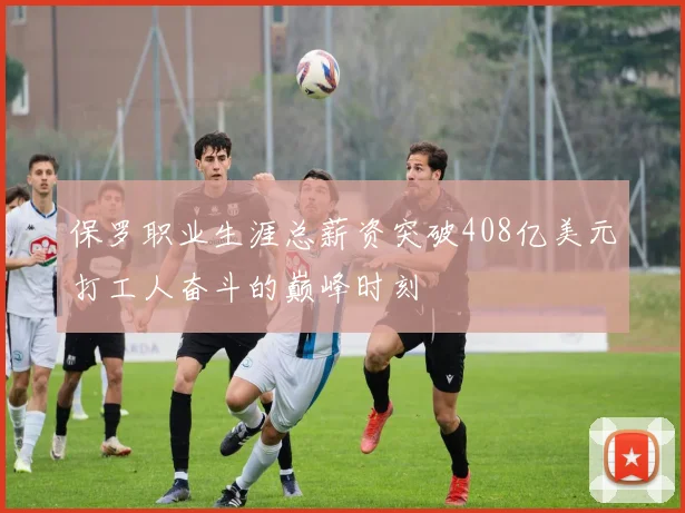 保罗职业生涯总薪资突破408亿美元打工人奋斗的巅峰时刻