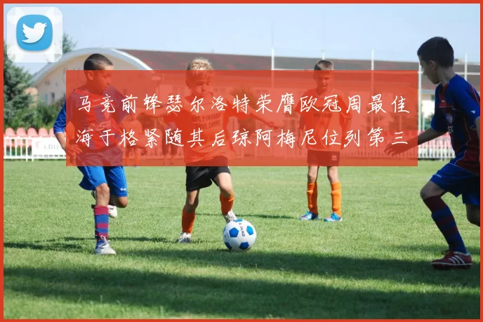马竞前锋瑟尔洛特荣膺欧冠周最佳海于格紧随其后琼阿梅尼位列第三