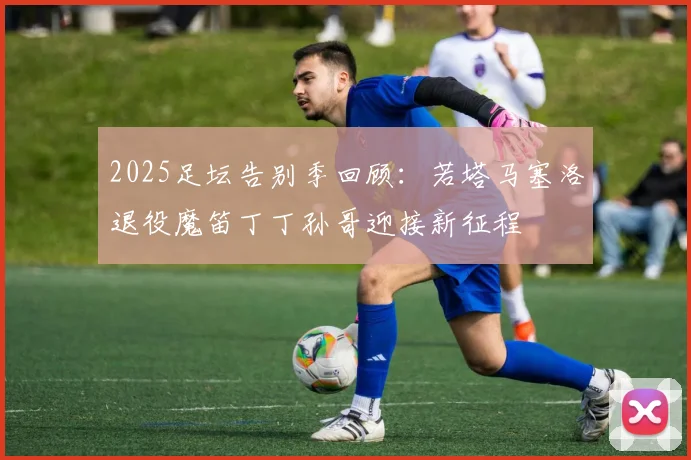 2025足坛告别季回顾：若塔马塞洛退役魔笛丁丁孙哥迎接新征程