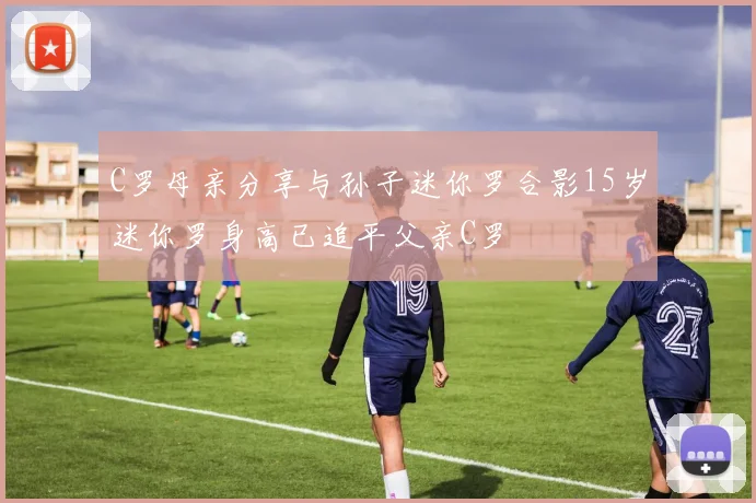C罗母亲分享与孙子迷你罗合影15岁迷你罗身高已追平父亲C罗